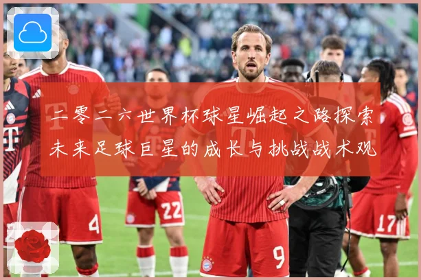 二零二六世界杯球星崛起之路探索未来足球巨星的成长与挑战战术观察：最新赛事动态与深度分析