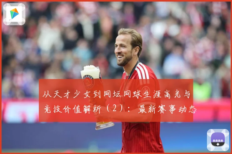 从天才少女到网坛网球生涯高光与竞技价值解析（2）：最新赛事动态与深度分析