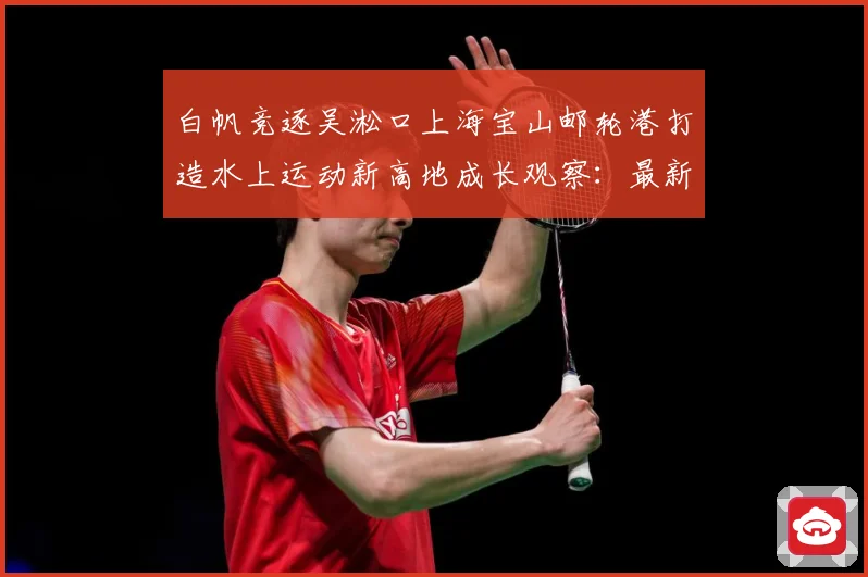 白帆竞逐吴淞口上海宝山邮轮港打造水上运动新高地成长观察：最新赛事动态与深度分析
