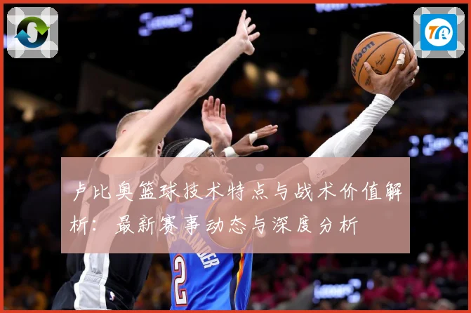 卢比奥篮球技术特点与战术价值解析：最新赛事动态与深度分析