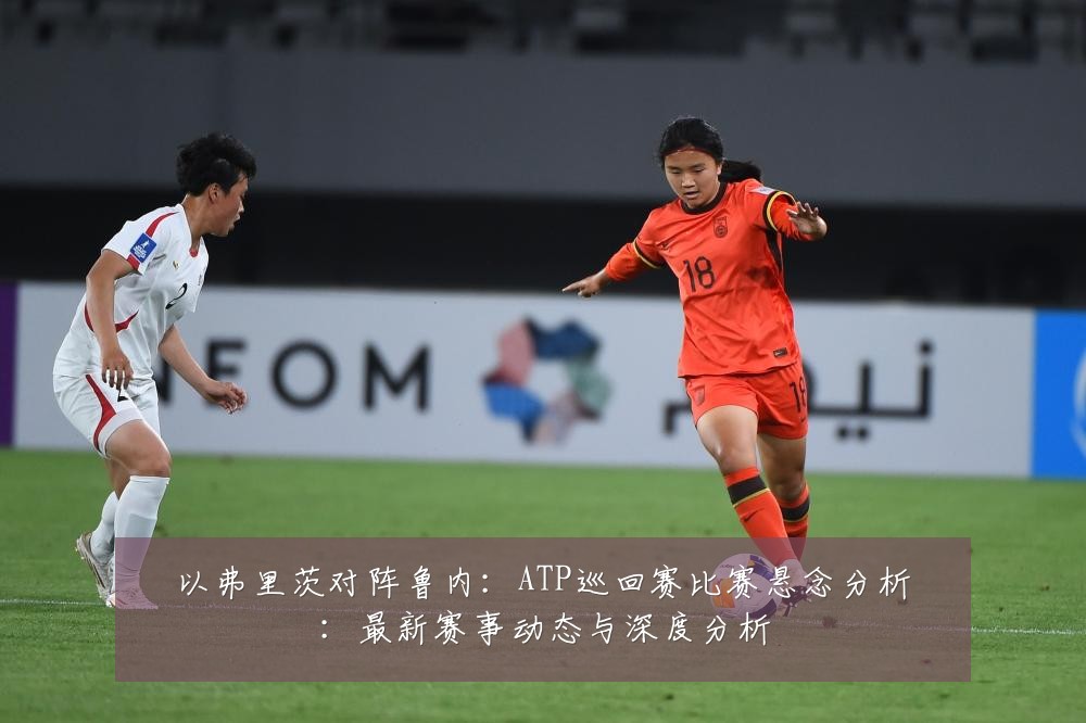 以弗里茨对阵鲁内:ATP巡回赛比赛悬念分析:最新赛事动态与深度分析