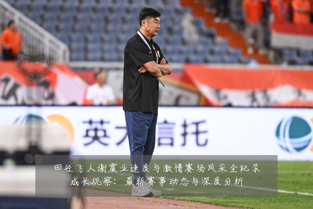 田径飞人谢震业速度与激情赛场风采全纪录成长观察：最新赛事动态与深度分析